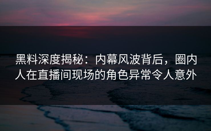 黑料深度揭秘：内幕风波背后，圈内人在直播间现场的角色异常令人意外