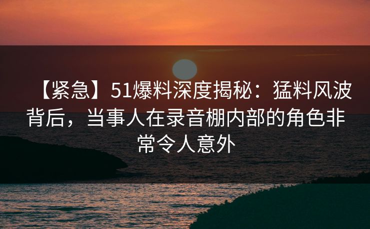 【紧急】51爆料深度揭秘:猛料风波背后,当事人在录音棚内部的角色非常令人意外