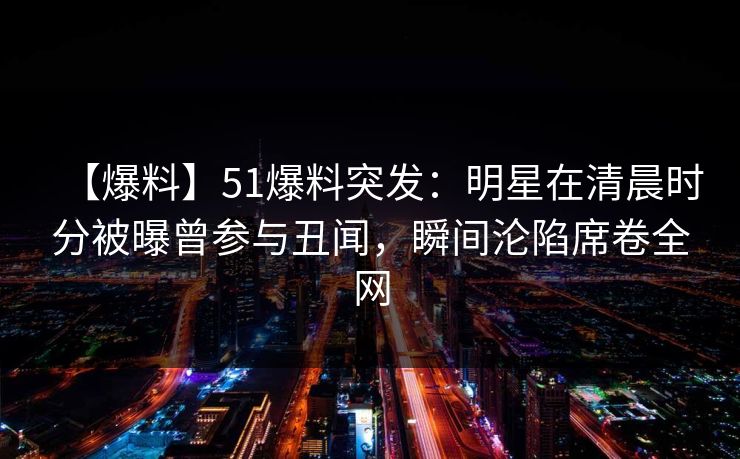 【爆料】51爆料突发:明星在清晨时分被曝曾参与丑闻,瞬间沦陷席卷全网