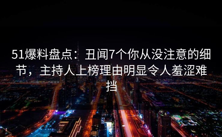51爆料盘点:丑闻7个你从没注意的细节,主持人上榜理由明显令人羞涩难挡