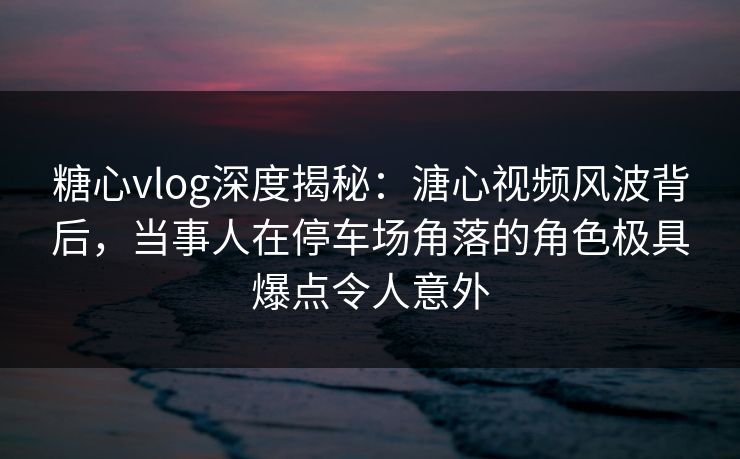 糖心vlog深度揭秘：溏心视频风波背后，当事人在停车场角落的角色极具爆点令人意外