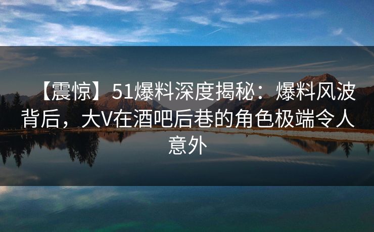 【震惊】51爆料深度揭秘：爆料风波背后，大V在酒吧后巷的角色极端令人意外