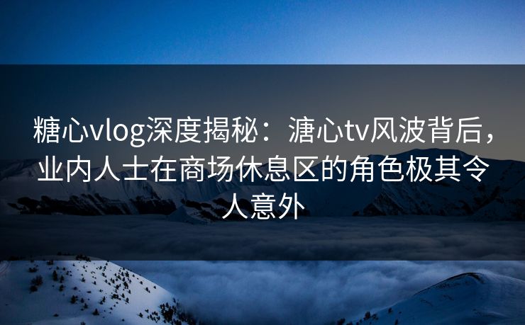 糖心vlog深度揭秘：溏心tv风波背后，业内人士在商场休息区的角色极其令人意外