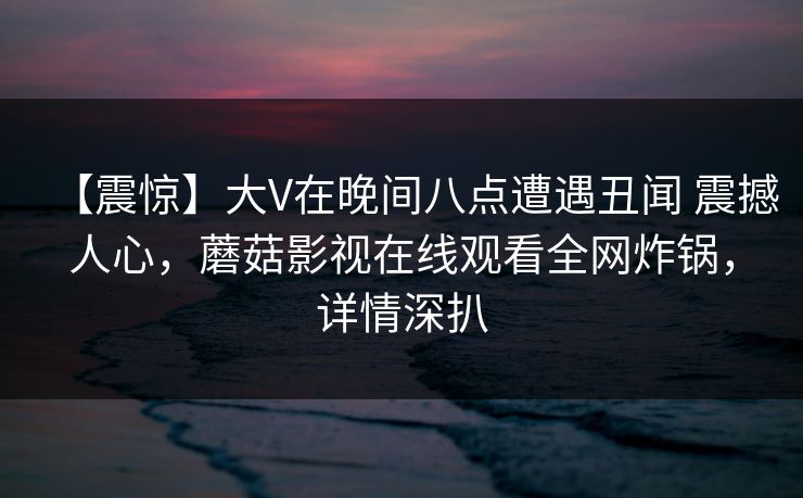 【震惊】大V在晚间八点遭遇丑闻 震撼人心，蘑菇影视在线观看全网炸锅，详情深扒