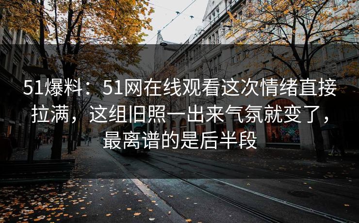 51爆料:51网在线观看这次情绪直接拉满,这组旧照一出来气氛就变了,最离谱的是后半段