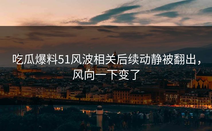 吃瓜爆料51风波相关后续动静被翻出,风向一下变了