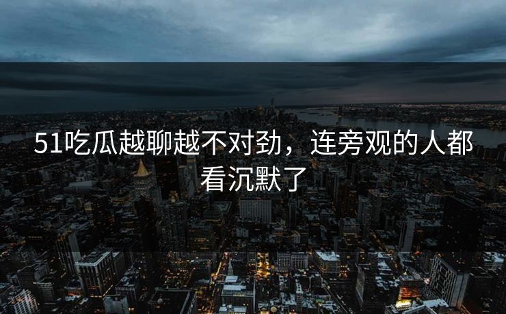 51吃瓜越聊越不对劲,连旁观的人都看沉默了