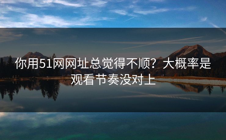 你用51网网址总觉得不顺？大概率是观看节奏没对上
