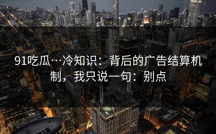 91吃瓜…冷知识：背后的广告结算机制，我只说一句：别点