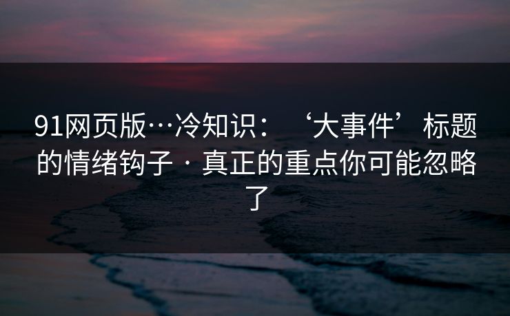 91网页版…冷知识：‘大事件’标题的情绪钩子 · 真正的重点你可能忽略了